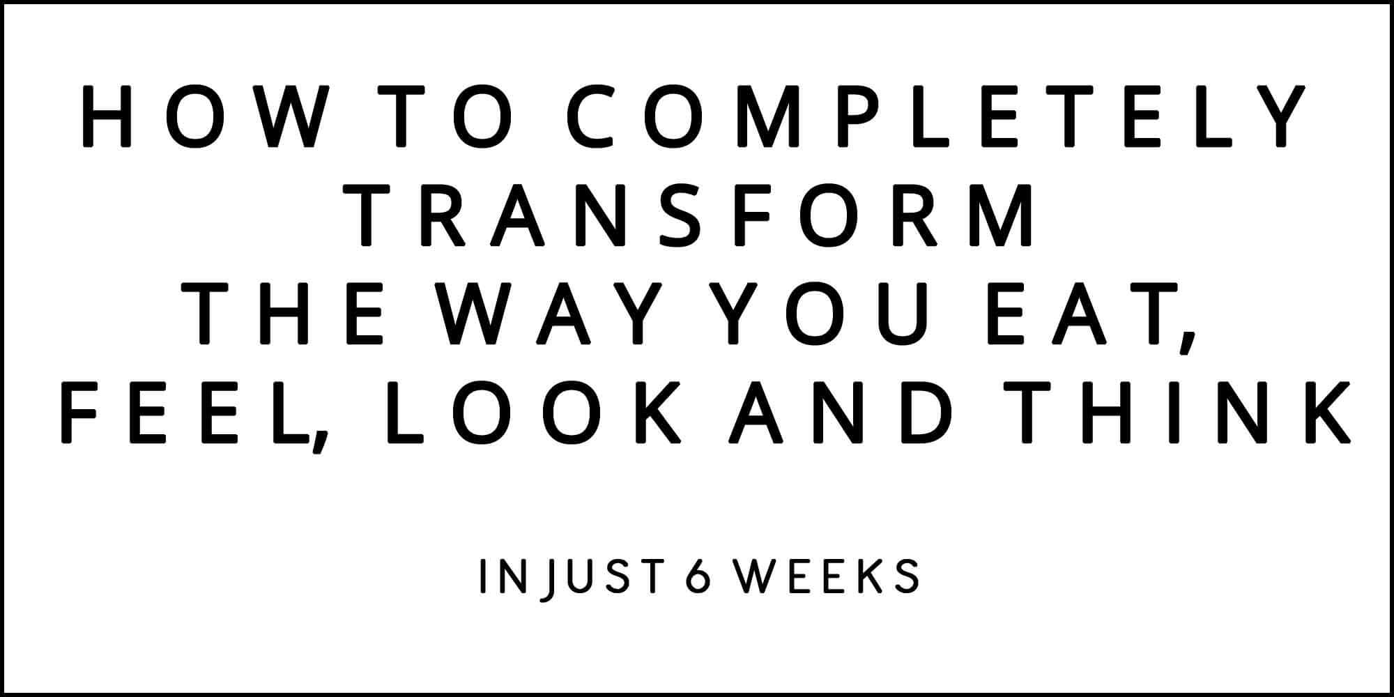 HOW TO COMPLETELY TRANSFORM THE WAY YOU EAT, FEEL, LOOK AND THINK